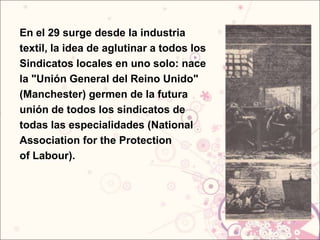 En el 29 surge desde la industria
textil, la idea de aglutinar a todos los
Sindicatos locales en uno solo: nace
la "Unión General del Reino Unido"
(Manchester) germen de la futura
unión de todos los sindicatos de
todas las especialidades (National
Association for the Protection
of Labour).
 