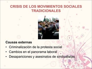 CRISIS DE LOS MOVIMIENTOS SOCIALES
              TRADICIONALES




Causas externas
• Criminalización de la protesta social
• Cambios en el panorama laboral
• Desapariciones y asesinatos de sindicalistas
 