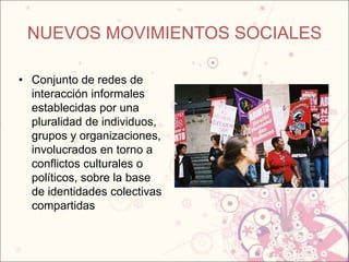 NUEVOS MOVIMIENTOS SOCIALES

• Conjunto de redes de
  interacción informales
  establecidas por una
  pluralidad de individuos,
  grupos y organizaciones,
  involucrados en torno a
  conflictos culturales o
  políticos, sobre la base
  de identidades colectivas
  compartidas
 