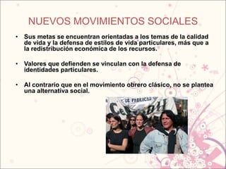 NUEVOS MOVIMIENTOS SOCIALES
• Sus metas se encuentran orientadas a los temas de la calidad
  de vida y la defensa de estilos de vida particulares, más que a
  la redistribución económica de los recursos.

• Valores que defienden se vinculan con la defensa de
  identidades particulares.

• Al contrario que en el movimiento obrero clásico, no se plantea
  una alternativa social.
 