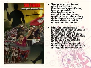 • Sus preocupaciones
  giran en torno a
  problemas específicos,
  que no pueden
  resolverse con la
  redistribución de los
  medios de producción y
  de la riqueza en el marco
  de un sistema político
  enteramente nuevo.
• Ningún movimiento
  sobresale ni representa a
  la clase oprimida,
  concebida como sujeto
  único. Son una pluralidad
  de movimientos que
  coexisten y cooperan
  entre sí y cuya
  significación no puede
  describirse en término de
  antagonismo de clases.
 