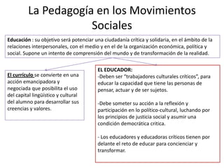 La Pedagogía en los Movimientos
Sociales
Educación : su objetivo será potenciar una ciudadanía crítica y solidaria, en el ámbito de la
relaciones interpersonales, con el medio y en el de la organización económica, política y
social. Supone un intento de comprensión del mundo y de transformación de la realidad.
El currículo se convierte en una
acción emancipadora y
negociada que posibilita el uso
del capital lingüístico y cultural
del alumno para desarrollar sus
creencias y valores.
EL EDUCADOR:
-Deben ser “trabajadores culturales críticos”, para
educar la capacidad que tiene las personas de
pensar, actuar y de ser sujetos.
-Debe someter su acción a la reflexión y
participación en lo político-cultural, luchando por
los principios de justicia social y asumir una
condición democrática critica.
- Los educadores y educadoras críticos tienen por
delante el reto de educar para concienciar y
transformar.
 