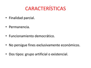 CARACTERÍSTICAS
• Finalidad parcial.
• Permanencia.
• Funcionamiento democrático.
• No persigue fines exclusivamente económicos.
• Dos tipos: grupo artificial o existencial.
 