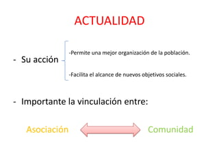 ACTUALIDAD
- Su acción
- Importante la vinculación entre:
Asociación Comunidad
-Permite una mejor organización de la población.
-Facilita el alcance de nuevos objetivos sociales.
 