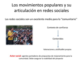 Los movimientos populares y su
articulación en redes sociales
Las redes sociales son un excelente medio para lo ‘’comunitario’’
Contexto de confianza
Contenidos
Valoraciones y actitudes propias
Actor social: agentes portadores de propuestas de mejoramiento para la
comunidad. Debe asegurar la viabilidad del proyecto
 