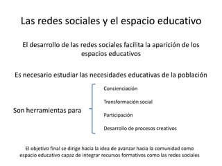 Las redes sociales y el espacio educativo
El desarrollo de las redes sociales facilita la aparición de los
espacios educativos
Es necesario estudiar las necesidades educativas de la población
Son herramientas para
Concienciación
Transformación social
Participación
Desarrollo de procesos creativos
El objetivo final se dirige hacia la idea de avanzar hacia la comunidad como
espacio educativo capaz de integrar recursos formativos como las redes sociales
 