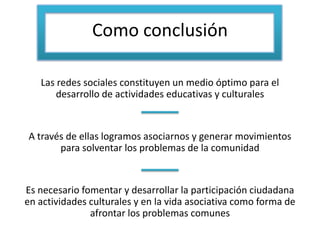 Como conclusión
Las redes sociales constituyen un medio óptimo para el
desarrollo de actividades educativas y culturales
A través de ellas logramos asociarnos y generar movimientos
para solventar los problemas de la comunidad
Es necesario fomentar y desarrollar la participación ciudadana
en actividades culturales y en la vida asociativa como forma de
afrontar los problemas comunes
 