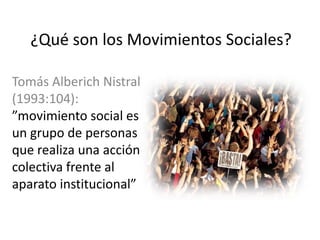 ¿Qué son los Movimientos Sociales?
Tomás Alberich Nistral
(1993:104):
”movimiento social es
un grupo de personas
que realiza una acción
colectiva frente al
aparato institucional”
 