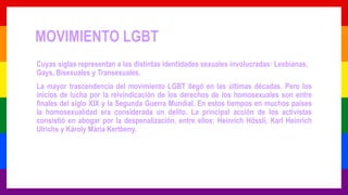 MOVIMIENTO LGBT
Cuyas siglas representan a las distintas identidades sexuales involucradas: Lesbianas,
Gays, Bisexuales y Transexuales.
La mayor trascendencia del movimiento LGBT llegó en las últimas décadas. Pero los
inicios de lucha por la reivindicación de los derechos de los homosexuales son entre
finales del siglo XIX y la Segunda Guerra Mundial. En estos tiempos en muchos países
la homosexualidad era considerada un delito. La principal acción de los activistas
consistió en abogar por la despenalización, entre ellos: Heinrich Hössli, Karl Heinrich
Ulrichs y Károly Mária Kertbeny.
 