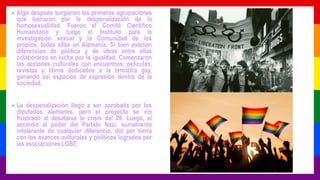 • Algo después surgieron las primeras agrupaciones
que lucharon por la despenalización de la
homosexualidad. Fueron el Comité Científico
Humanitario y luego el Instituto para la
investigación sexual y la Comunidad de los
propios, todas ellas en Alemania. Si bien existían
diferencias de política y de ideas entre ellas
colaboraron en lucha por la igualdad. Comenzaron
las acciones culturales con encuentros, películas,
revistas y libros dedicados a la temática gay,
ganando así espacios de expresión dentro de la
sociedad.
• La despenalización llegó a ser aprobada por los
diputados alemanes, pero el proyecto se vio
frustrado al desatarse la crisis del 29. Luego, el
ascenso al poder del Partido Nazi, sumamente
intolerante de cualquier diferencia, dio por tierra
con los avances culturales y políticos logrados por
las asociaciones LGBT.
 