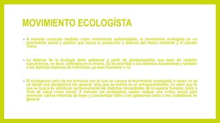 MOVIMIENTO ECOLOGÍSTA
• A menudo conocido también como movimiento ambientalista, el movimiento ecologista es un
movimiento social y político que busca la protección y defensa del medio ambiente y el planeta
Tierra.
• La defensa de la ecología debe realizarse a partir de planteamientos que sean de carácter
ecocéntricos, es decir, centrados en la misma. Se da prioridad a los distintos ecosistemas y también
a las distintas especies de individuos, ya sean humanos o no.
• El ecologismo (otro de los términos con el cual se conoce al movimiento ecologista) a veces no se
ve desde una perspectiva tan general, sino que se enfoca en el antropocentrismo, es decir que lo
que se busca es satisfacer exclusivamente las distintas necesidades de la especie humana, tanto a
nivel de salud como social. A menudo los ecologistas suelen realizar una crítica social para
promover ciertas reformas de leyes y concientizar tanto a los gobiernos como a los ciudadanos en
general.
 