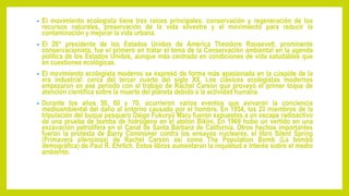 • El movimiento ecologista tiene tres raíces principales: conservación y regeneración de los
recursos naturales, preservación de la vida silvestre y el movimiento para reducir la
contaminación y mejorar la vida urbana.
• El 26° presidente de los Estados Unidos de América Theodore Roosevelt, prominente
conservacionista, fue el primero en tratar el tema de la Conservación ambiental en la agenda
política de los Estados Unidos, aunque más centrado en condiciones de vida saludables que
en cuestiones ecológicas.
• El movimiento ecologista moderno se expresó de forma más apasionada en la cúspide de la
era industrial: cerca del tercer cuarto del siglo XX. Los clásicos ecologistas modernos
empezaron en ese período con el trabajo de Rachel Carson que proveyó el primer toque de
atención científica sobre la muerte del planeta debido a la actividad humana.
• Durante los años 50, 60 y 70, ocurrieron varios eventos que avivaron la conciencia
medioambiental del daño al entorno causado por el hombre. En 1954, los 23 miembros de la
tripulación del buque pesquero Daigo Fukuryū Maru fueron expuestos a un escape radioactivo
de una prueba de bomba de hidrógeno en el atolón Bikini. En 1969 hubo un vertido en una
excavación petrolífera en el Canal de Santa Bárbara de California. Otros hechos importantes
fueron la protesta de Barry Commoner contra los ensayos nucleares, el libro Silent Spring
(Primavera silenciosa) de Rachel Carson así como The Population Bomb (La bomba
demográfica) de Paul R. Ehrlich. Estos libros aumentaron la inquietud e interés sobre el medio
ambiente.
 