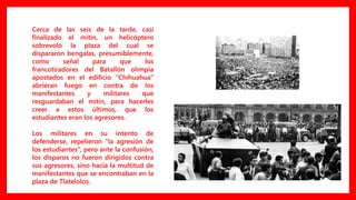 Cerca de las seis de la tarde, casi
finalizado el mitin, un helicóptero
sobrevoló la plaza del cual se
dispararon bengalas, presumiblemente,
como señal para que los
francotiradores del Batallón olimpia
apostados en el edificio “Chihuahua”
abrieran fuego en contra de los
manifestantes y militares que
resguardaban el mitin, para hacerles
creer a estos últimos, que los
estudiantes eran los agresores.
Los militares en su intento de
defenderse, repelieron “la agresión de
los estudiantes“, pero ante la confusión,
los disparos no fueron dirigidos contra
sus agresores, sino hacia la multitud de
manifestantes que se encontraban en la
plaza de Tlatelolco.
 