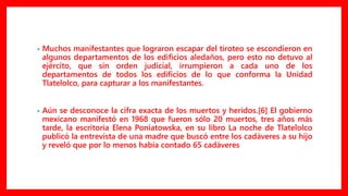 • Muchos manifestantes que lograron escapar del tiroteo se escondieron en
algunos departamentos de los edificios aledaños, pero esto no detuvo al
ejército, que sin orden judicial, irrumpieron a cada uno de los
departamentos de todos los edificios de lo que conforma la Unidad
Tlatelolco, para capturar a los manifestantes.
• Aún se desconoce la cifra exacta de los muertos y heridos.[6] El gobierno
mexicano manifestó en 1968 que fueron sólo 20 muertos, tres años más
tarde, la escritoria Elena Poniatowska, en su libro La noche de Tlatelolco
publicó la entrevista de una madre que buscó entre los cadáveres a su hijo
y reveló que por lo menos había contado 65 cadáveres
 