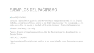 EJEMPLOS DEL PACIFISMO
• Gandhi (1869-1948)
Abogado y político hindú que luchó en el Movimiento de Independencia indio por sus propios
métodos, como el ayuno limitado predicó la paz de diversas maneras, y fue encarcelado por ello
varias veces. Una vez puesto en libertad, sufrió varios atentados y finalmente lo asesinaron.
• Martin Luther King (1929-1968)
Pastor y dirigente principal estadounidense, líder del Movimiento por los derechos civiles en
Estados Unidos .
• EN LA ACTUALIDAD
Hay grupos de pacifismo reformista predican la paz sobre todas las cosas de manera muy poco
crítica
 