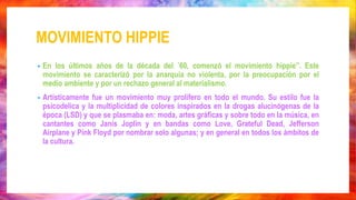 MOVIMIENTO HIPPIE
• En los últimos años de la década del ´60, comenzó el movimiento hippie”. Este
movimiento se caracterizó por la anarquía no violenta, por la preocupación por el
medio ambiente y por un rechazo general al materialismo.
• Artísticamente fue un movimiento muy prolífero en todo el mundo. Su estilo fue la
psicodelica y la multiplicidad de colores inspirados en la drogas alucinógenas de la
época (LSD) y que se plasmaba en: moda, artes gráficas y sobre todo en la música, en
cantantes como Janis Joplin y en bandas como Love, Grateful Dead, Jefferson
Airplane y Pink Floyd por nombrar solo algunas; y en general en todos los ámbitos de
la cultura.
 