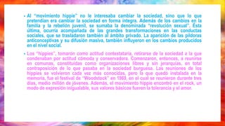 • Al “movimiento hippie” no le interesaba cambiar la sociedad, sino que lo que
pretendían era cambiar la sociedad en forma íntegra. Además de los cambios en la
familia y la rebelión juvenil, se sumaba la denominada “revolución sexual”. Ésta
última, ocurría acompañada de las grandes transformaciones en las conductas
sociales, que se trasladaron también al ámbito privado. La aparición de las píldoras
anticonceptivas y su difusión masiva, también influyeron en los cambios producidos
en el nivel social.
• Los “hippies”, tomaron como actitud contestataria, retirarse de la sociedad a la que
condenaban por actitud cómoda y conservadora. Comenzaron, entonces, a reunirse
en comunas, constituidas como organizaciones libres y sin jerarquías, en total
contraposición de lo que pasaba en la sociedad burguesa. Las reuniones de los
hippies se volvieron cada vez más conocidas, pero la que quedó instalada en la
memoria, fue el festival de “Woodstock” en 1969, en el cual se reunieron durante tres
días, medio millón de jóvenes. Además, el movimiento hippie encontró en el rock, un
modo de expresión inigualable, sus valores básicos fueron la tolerancia y el amor.
 