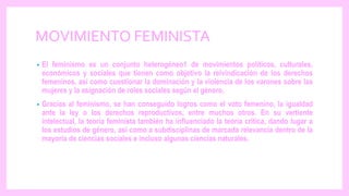 MOVIMIENTO FEMINISTA
• El feminismo es un conjunto heterogéneo1 de movimientos políticos, culturales,
económicos y sociales que tienen como objetivo la reivindicación de los derechos
femeninos, así como cuestionar la dominación y la violencia de los varones sobre las
mujeres y la asignación de roles sociales según el género.
• Gracias al feminismo, se han conseguido logros como el voto femenino, la igualdad
ante la ley o los derechos reproductivos, entre muchos otros. En su vertiente
intelectual, la teoría feminista también ha influenciado la teoría crítica, dando lugar a
los estudios de género, así como a subdisciplinas de marcada relevancia dentro de la
mayoría de ciencias sociales e incluso algunas ciencias naturales.
 