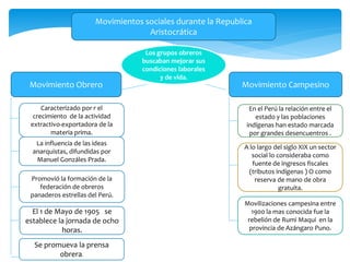 Movimientos sociales durante la Republica
Aristocrática
Movimiento Obrero Movimiento Campesino
Caracterizado por r el
crecimiento de la actividad
extractivo-exportadora de la
materia prima.
La influencia de las ideas
anarquistas, difundidas por
Manuel Gonzáles Prada.
Promovió la formación de la
federación de obreros
panaderos estrellas del Perú.
El 1 de Mayo de 1905 se
establece la jornada de ocho
horas.
En el Perú la relación entre el
estado y las poblaciones
indígenas han estado marcada
por grandes desencuentros .
Movilizaciones campesina entre
1900 la mas conocida fue la
rebelión de Rumi Maqui en la
provincia de Azángaro Puno.
A lo largo del siglo XIX un sector
social lo consideraba como
fuente de ingresos fiscales
(tributos indígenas ) O como
reserva de mano de obra
gratuita.
Los grupos obreros
buscaban mejorar sus
condiciones laborales
y de vida.
Se promueva la prensa
obrera.
 