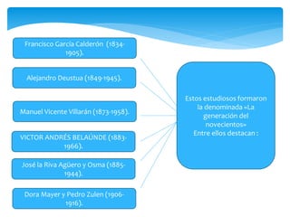 Alejandro Deustua (1849-1945).
Francisco García Calderón (1834-
1905).
Manuel Vicente Villarán (1873-1958).
VICTOR ANDRÉS BELAÚNDE (1883-
1966).
José la Riva Agüero y Osma (1885-
1944).
Dora Mayer y Pedro Zulen (1906-
1916).
Estos estudiosos formaron
la denominada «La
generación del
novecientos»
Entre ellos destacan :
 