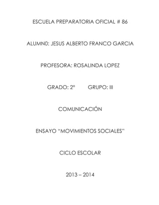 ESCUELA PREPARATORIA OFICIAL # 86

ALUMN0: JESUS ALBERTO FRANCO GARCIA

PROFESORA: ROSALINDA LOPEZ

GRADO: 2°

GRUPO: III

COMUNICACIÓN

ENSAYO “MOVIMIENTOS SOCIALES”

CICLO ESCOLAR

2013 – 2014

 