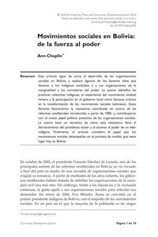 Movimientos sociales en Bolivia:
de la fuerza al poder
Ann Chaplin*
Resumen Este artı´culo sigue de cerca el desarrollo de las organizaciones
sociales en Bolivia, y explora algunos de los factores clave que
llevaron a los indı´genas excluidos y a sus organizaciones de la
marginalidad a los corredores del poder. La autora identiﬁca las
pra´cticas colectivas indı´genas, la experiencia del movimiento sindical
minero y la participacio´n en el gobierno local como factores crı´ticos
en la transformacio´n de los movimientos sociales bolivianos. Estos
factores favorecieron la resistencia coordinada en contra de las
reformas neoliberales introducidas a partir de 1985, y contribuyeron
con el nuevo papel polı´tico proactivo de las organizaciones sociales.
La autora hace un recuento de co´mo esta resistencia llevo´ al
derrocamiento del presidente titular y al ascenso al poder de un lı´der
indı´gena. Finalmente, el artı´culo considera el papel que los
movimientos sociales desempen˜an en el proceso de cambio que tiene
lugar hoy en Bolivia.
En octubre de 2003, el presidente Gonzalo Sa´nchez de Lozada, uno de los
principales autores de las reformas neoliberales en Bolivia, se vio forzado
a huir del paı´s en medio de una revuelta de organizaciones sociales que
exigı´an su renuncia. A partir de mediados de los an˜os ochenta, los gobier-
nos neoliberales habı´an tratado de debilitar las organizaciones de la socie-
dad civil una tras otra. Sin embargo, frente a las injusticias y la exclusio´n
continuas, la gente apelo´ a sus organizaciones sociales para articular sus
demandas. En enero de 2006, Evo Morales Ayma se convirtio´ en el
primer presidente indı´gena de Bolivia, con el respaldo de los movimientos
sociales. En un paı´s en el que la mayorı´a de la poblacio´n es de origen
*e-mail: achaplin@megalink.com
& Oxford University Press and Community Development Journal. 2010
Todos los derechos reservados. Para permisos, enviar un e-mail a
journals.permissions@oxfordjournals.org
doi:10.1093/cdj/bsq028
Community Development Journal Pa´gina 1 de 10
 