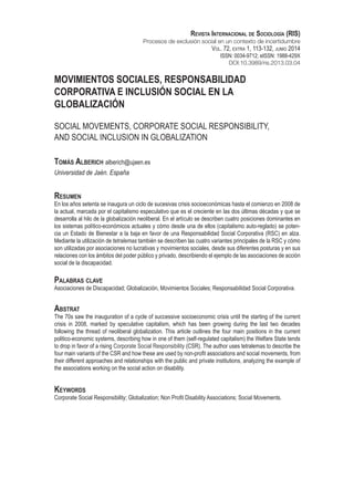 Movimientos Sociales, Responsabilidad
Corporativa e Inclusión Social en la
Globalización
Social Movements, Corporate Social Responsibility,
and Social Inclusion in Globalization
Tomás Alberich alberich@ujaen.es
Universidad de Jaén. España
Resumen
En los años setenta se inaugura un ciclo de sucesivas crisis socioeconómicas hasta el comienzo en 2008 de
la actual, marcada por el capitalismo especulativo que es el creciente en las dos últimas décadas y que se
desarrolla al hilo de la globalización neoliberal. En el artículo se describen cuatro posiciones dominantes en
los sistemas político-económicos actuales y cómo desde una de ellos (capitalismo auto-reglado) se poten-
cia un Estado de Bienestar a la baja en favor de una Responsabilidad Social Corporativa (RSC) en alza.
Mediante la utilización de tetralemas también se describen las cuatro variantes principales de la RSC y cómo
son utilizadas por asociaciones no lucrativas y movimientos sociales, desde sus diferentes posturas y en sus
relaciones con los ámbitos del poder público y privado, describiendo el ejemplo de las asociaciones de acción
social de la discapacidad.
Palabras clave
Asociaciones de Discapacidad; Globalización, Movimientos Sociales; Responsabilidad Social Corporativa.
Abstrat
The 70s saw the inauguration of a cycle of successive socioeconomic crisis until the starting of the current
crisis in 2008, marked by speculative capitalism, which has been growing during the last two decades
following the thread of neoliberal globalization. This article outlines the four main positions in the current
politico-economic systems, describing how in one of them (self-regulated capitalism) the Welfare State tends
to drop in favor of a rising Corporate Social Responsibility (CSR). The author uses tetralemas to describe the
four main variants of the CSR and how these are used by non-profit associations and social movements, from
their different approaches and relationships with the public and private institutions, analyzing the example of
the associations working on the social action on disability.
Keywords
Corporate Social Responsibility; Globalization; Non Profit Disability Associations; Social Movements.
Revista Internacional de Sociología (RIS)
Procesos de exclusión social en un contexto de incertidumbre
Vol. 72, extra 1, 113-132, junio 2014
ISSN: 0034-9712; eISSN: 1988-429X
DOI:10.3989/ris.2013.03.04
 