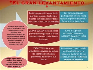 Pero una vez mas, cuando
los liberales llegaron al
poder, se burlaron de sus
aliados, que solo les habían
servido de escalera
Junto a EL pelean
FELICIANO ESPINOZA,
LORENZO RAMIREZ, JUAN
LERO y otros
Los comunarios que
participaban en esta lucha
realizan el primer bloqueo al
ferrocarril La Paz - Oruro
*El gran levantamiento
*
Participan en este movimiento
por la defensa de las tierras,
muchos campesinos liderizados
por ZARATE WILLKA (el temible)
ZARATE WILLKA fue uno de los
primeros en organizar la lucha
comunitaria contra el robo de
las tierras
ZARATE WILLKA y sus
seguidores apoyaron su lucha a
los liberales que habían
prometido devolverles sus
tierrasAl llegar a presidente el
General José Manuel
Pando, jefe de los
Liberales, hizo asesinar a
WILLCA ZARATE
11
 