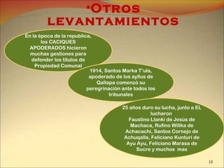 •Otros
levantamientos
En la época de la republica,
los CACIQUES
APODERADOS hicieron
muchas gestiones para
defender los títulos de
Propiedad Comunal
1914, Santos Marka T’ula,
apoderado de los ayllus de
Qallapa comenzó su
peregrinación ante todos los
tribunales
25 años duro su lucha, junto a EL
lucharon
Faustino Llanki de Jesús de
Machaca, Rufino Willka de
Achacachi, Santos Cornejo de
Achuqalla, Feliciano Kunturi de
Ayu Ayu, Feliciano Marasa de
Sucre y muchos mas
13
 