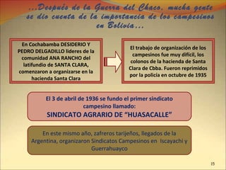 …Después de la Guerra del Chaco, mucha gente
se dio cuenta de la importancia de los campesinos
en Bolivia…
En Cochabamba DESIDERIO Y
PEDRO DELGADILLO lideres de la
comunidad ANA RANCHO del
latifundio de SANTA CLARA,
comenzaron a organizarse en la
hacienda Santa Clara
El trabajo de organización de los
campesinos fue muy difícil, los
colonos de la hacienda de Santa
Clara de Cbba. Fueron reprimidos
por la policía en octubre de 1935
El 3 de abril de 1936 se fundo el primer sindicato
campesino llamado:
SINDICATO AGRARIO DE “HUASACALLE”
En este mismo año, zafreros tarijeños, llegados de la
Argentina, organizaron Sindicatos Campesinos en Iscayachi y
Guerrahuayco
15
 