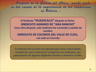 …Después de la Guerra del Chaco, mucha gente
se dio cuenta de la importancia de los campesinos
en Bolivia…
El Sindicato “HUASACALLE” después se llamo:
SINDICATO AGRARIO DE “ANA RANCHO”
Unos años después, este sindicato fue creciendo y cambio de
nombre:
SINDICATO DE COLONOS DEL VALLE DE CLIZA,
con sede en Ucureña
El sindicato de Ucureña fue ejemplo para otras comunidades
campesinas, que comenzaron a organizar sus sindicatos, con
participación de algunos dirigentes mineros y maestros rurales.
16
 