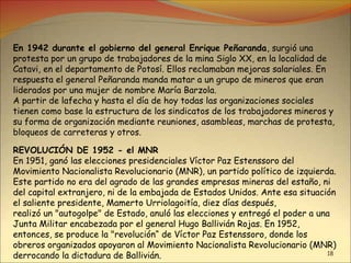 18
En 1942 durante el gobierno del general Enrique Peñaranda, surgió una
protesta por un grupo de trabajadores de la mina Siglo XX, en la localidad de
Catavi, en el departamento de Potosí. Ellos reclamaban mejoras salariales. En
respuesta el general Peñaranda manda matar a un grupo de mineros que eran
liderados por una mujer de nombre María Barzola.
A partir de lafecha y hasta el día de hoy todas las organizaciones sociales
tienen como base la estructura de los sindicatos de los trabajadores mineros y
su forma de organización mediante reuniones, asambleas, marchas de protesta,
bloqueos de carreteras y otros.
REVOLUCIÓN DE 1952 - el MNR
En 1951, ganó las elecciones presidenciales Víctor Paz Estenssoro del
Movimiento Nacionalista Revolucionario (MNR), un partido político de izquierda.
Este partido no era del agrado de las grandes empresas mineras del estaño, ni
del capital extranjero, ni de la embajada de Estados Unidos. Ante esa situación
el saliente presidente, Mamerto Urriolagoitía, diez días después,
realizó un "autogolpe" de Estado, anuló las elecciones y entregó el poder a una
Junta Militar encabezada por el general Hugo Ballivián Rojas. En 1952,
entonces, se produce la "revolución“ de Víctor Paz Estenssoro, donde los
obreros organizados apoyaron al Movimiento Nacionalista Revolucionario (MNR)
derrocando la dictadura de Ballivián.
 
