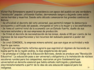 19
Víctor Paz Estenssoro asumió la presidencia con apoyo del pueblo en una verdadera
"revolución“ popular, utilizando fusiles, derramando sangre y dejando como saldo
varios heridos y muertos. Desde esta década comenzaron los grandes cambios en
Bolivia:
• Se oficializó el decreto del voto universal, que permitió romper la democracia
excluyente y calificada del pasado, otorgando el voto a la mujer y a los analfabetos.
• Se toma el control total de la economía con un Estado fuerte, dueño de sus
recursos naturales y de sus empresas de producción.
• Se firmó el decreto de nacionalización de las minas, donde el 80 por ciento de los
ingresos de las exportaciones y los recursos del subsuelo pasaron a poder del
Estado.
• Se creó COMIBOL, la empresa minera estatal, que aun sigue en actividad y más
fuerte que nunca.
• Ejecutó una importante reforma agraria que suprimió el régimen de hacienda en
buena parte de la región andina, la mas empobrecida del país.
• Se promulga el Código de la Educación Boliviana, donde se produce una "Revolución
Educativa". La educación pasa a ser universal y obligatoria y la instalación de núcleos
escolares rurales para los campesinos, marcaron un giro fundamental que
universalizó un derecho esencial que había estado restringido y planteado
discriminatoriamente a partir de la idea de una educación especial para los
indígenas.
 