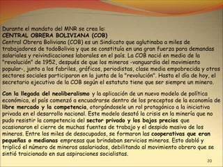 20
Durante el mandato del MNR se crea la:
CENTRAL OBRERA BOLIVIANA (COB)
Central Obrera Boliviana (COB) es un Sindicato que aglutinaba a miles de
trabajadores de todoBolivia y que se constituía en una gran fuerza para demandas
salariales y reivindicaciones laborales en el país. La COB nació en medio de la
"revolución" de 1952, después de que los mineros -vanguardia del movimiento
popular-, junto a los fabriles, gráficos, periodistas, clase media empobrecida y otros
sectores sociales participaron en la junta de la "revolución". Hasta el día de hoy, el
secretario ejecutivo de la COB según el estatuto tiene que ser siempre un minero.
Con la llegada del neoliberalismo y la aplicación de un nuevo modelo de política
económica, el país comenzó a encuadrarse dentro de los preceptos de la economía de
libre mercado y la competencia, otorgándosele un rol protagónico a la iniciativa
privada en el desarrollo nacional. Este modelo desató la crisis en la minería que no
pudo resistir la competencia del sector privado y los bajos precios que
ocasionaron el cierre de muchas fuentes de trabajo y el despido masivo de los
mineros. Entre los miles de desocupados, se formaron las cooperativas que eran
pequeñas o medianas empresas que brindaban servicios mineros. Esto dobló y
triplicó el número de mineros asalariados, debilitando al movimiento obrero que se
sintió traicionado en sus aspiraciones socialistas.
 
