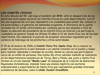21
LOS COMITÉS CIVICOS
En esta década del 50 -aún bajo el mandato del MNR- ante la desaparición de los
gobiernos municipales nacieron los Comités Cívicos en cada departamento. Los CC
son una organización civil que representa a la ciudadanía para poder dar conocer a
las autoridades y al gobierno las demandas exigentes. A diferencia de la juntas
vecinales los CC están conformados por cuídanos que no son elegidos a nivel de
bases. La elección del presidente de un Comité Cívico es interno y no participa la
ciudadanía en general. Desde los últimos 10 años el CC de Santa Cruz uno de los mas
importantes, han adoptado la posición de proponer soluciones regionales por la
carencia de liderazgo de los prefectos y otras autoridades
El 15 de diciembre de 2006 el Comité Cívico Pro Santa Cruz dio a conocer su
poder de convocatoria al país llamando a un cabildo (reunión con el pueblo y bases
para resolver demandas y medidas de acción), donde se calcula que participaron
cerca de un millón de personas. Ese mismo día otros cabildos también se realizaron
en los departamentos amazónicos de Tarija, Beni y Pando, que junto a Santa Cruz
forman un círculo llamado "Media Luna" en búsqueda de la creación de Gobiernos
Regionales Autonómicos. Además tiene una alianza implícita con sectores
empresariales y exportadores de Santa Cruz que representan grandes intereses
económicos de derecha, como la Unión Juvenil Cruceñista.
 