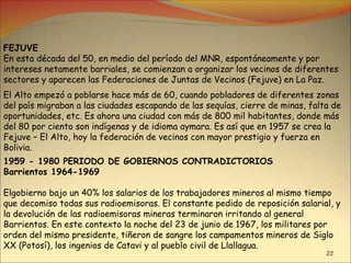 22
FEJUVE
En esta década del 50, en medio del período del MNR, espontáneamente y por
intereses netamente barriales, se comienzan a organizar los vecinos de diferentes
sectores y aparecen las Federaciones de Juntas de Vecinos (Fejuve) en La Paz.
El Alto empezó a poblarse hace más de 60, cuando pobladores de diferentes zonas
del país migraban a las ciudades escapando de las sequías, cierre de minas, falta de
oportunidades, etc. Es ahora una ciudad con más de 800 mil habitantes, donde más
del 80 por ciento son indígenas y de idioma aymara. Es así que en 1957 se crea la
Fejuve – El Alto, hoy la federación de vecinos con mayor prestigio y fuerza en
Bolivia.
1959 - 1980 PERIODO DE GOBIERNOS CONTRADICTORIOS
Barrientos 1964-1969
Elgobierno bajo un 40% los salarios de los trabajadores mineros al mismo tiempo
que decomiso todas sus radioemisoras. El constante pedido de reposición salarial, y
la devolución de las radioemisoras mineras terminaron irritando al general
Barrientos. En este contexto la noche del 23 de junio de 1967, los militares por
orden del mismo presidente, tiñeron de sangre los campamentos mineros de Siglo
XX (Potosí), los ingenios de Catavi y al pueblo civil de Llallagua.
 