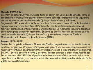23
Ovando 1969-1971
En 1969, el general Alfredo Ovando tomó el poder con un golpe de Estado, cerro el
parlamento y organizó un gabinete mixto entre jóvenes intelectuales de izquierda
-entre los que se destacaba Marcelo Quiroga Santa Cruz- y militares.
En junio de 1971 esas ideas se llevaron a la práctica con la creación de la Asamblea
Popular que pretendía sustituir al Parlamento, con la participación de mineros,
fabriles, campesinos, intelectuales y universitarios. La Asamblea inauguró sesiones
pero nunca pudo deliberar realmente. En 1971 se creó el Partido Socialista bajo la
conducción de Marcelo Quiroga Santa Cruz y ese mismo tiempo se fundo el
Movimiento de la Izquierda Revolucionaria (MIR).
Banzer 1971-1977
Banzer Participó de la llamada Operación Cóndor conjuntamente con las dictaduras
de Chile, Argentina, Uruguay y Paraguay, que generó una acción represiva común con
muertes y torturas, encarcelamientos y desapariciones a izquierdistas y comunistas.
En 1977, ante la presión interna y externa, Banzer convocó a elecciones. Desde esa
fecha hasta el año 1982 fue el periodo más inestable y caótico de toda la historia
republicana de Bolivia, con nueve presidentes en cuatro años y medio, siete de facto
y sólo dos constitucionales.
 