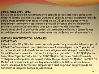 24
García Meza 1980-1982
En julio de 1980 se dio nuevamente otro golpe de estado esta vez a cargo de un
siniestro general Luís García Meza. Durante el golpe de estado los paramilitares de
García Meza arremetieron en las oficinas de la COB (que hacía poco volvía a
funcionar) y torturaron y asesinaron al principal dirigente sindical del partido
socialista Marcelo Quiroga Santa Cruz junto con otros dos dirigentes.
García Meza abrió un periodo de poder, de corrupción sin límites y genero la mas
escandalosa vinculación de importantes ministros de Estado con el narcotráfico.
NUEVOS MOVIMIENTOS SOCIALES
KATARISMO
Entre los años 70 y 80 hubieron una serie de protestas y demandas lideradas por el
KATARISMO movimiento que reivindica la revolución indigenista de Tupak Katari
estos buscaban la inclusión de los sectores indígenas en la vida política de Bolivia.
En los 90 aparece como líder del sector indígena el guerrillero del EGTK (Ejército
Guerrillero Túpac Katari) y líder del CSUTCB (Confederación Sindical Única de
Trabajadores Campesinos de Bolivia), Felipe Quispe Huanca "El Mallku". En 1992 "El
Mallku" es tomado preso junto al hoy vicepresidente de Bolivia, Álvaro García
Linera, acusados de terrorismo. Después de 5 años de prisión pro presión de los
movimientos indígenas fueron dejados libres.
 