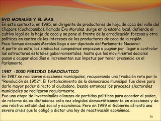 26
EVO MORALES Y EL MAS
En este contexto, en 1995, un dirigente de productores de hoja de coca del valle del
Chapare (Cochabamba), llamado Evo Morales, surge en la escena local, defiende el
cultivo legal de la hoja de coca y se pone al frente de la erradicación forzosa y otra
políticas en contra de los intereses de los productores de coca de la región.
Poco tiempo después Morales llega a ser diputado del Parlamento Nacional.
A partir de esto, los sindicatos campesinos empiezan a pugnar por llegar a controlar
las estructuras estatales gubernamentales, hasta que los movimientos sociales
pasan a ocupar alcaldías e incrementan sus ímpetus por tener presencia en el
Parlamento.
1987 -2000 PERIODO DEMOCRATICO
En 1987 se realizaron elecciones municipales, recuperando una tradición rota por la
"Revolución de 1952". El fortalecimiento de la democracia municipal fue clave para
darle mayor poder directo al ciudadano. Desde entonces los procesos electorales
municipales se realizaron regularmente.
Fue una etapa de inverosímiles alianzas de partidos políticos para acceder al poder,
de retorno de ex dictadores esta vez elegidos democráticamente en elecciones y de
una relativa estabilidad social y económica. Pero en 1999 el Gobierno afrontó una
severa crisis que lo obligó a dictar una ley de reactivación económica.
 