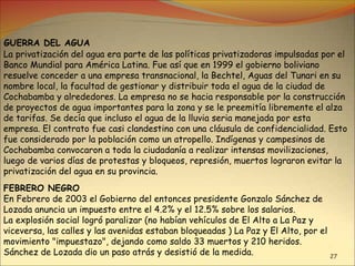 27
GUERRA DEL AGUA
La privatización del agua era parte de las políticas privatizadoras impulsadas por el
Banco Mundial para América Latina. Fue así que en 1999 el gobierno boliviano
resuelve conceder a una empresa transnacional, la Bechtel, Aguas del Tunari en su
nombre local, la facultad de gestionar y distribuir toda el agua de la ciudad de
Cochabamba y alrededores. La empresa no se hacia responsable por la construcción
de proyectos de agua importantes para la zona y se le preemitía libremente el alza
de tarifas. Se decía que incluso el agua de la lluvia seria manejada por esta
empresa. El contrato fue casi clandestino con una cláusula de confidencialidad. Esto
fue considerado por la población como un atropello. Indígenas y campesinos de
Cochabamba convocaron a toda la ciudadanía a realizar intensas movilizaciones,
luego de varios días de protestas y bloqueos, represión, muertos lograron evitar la
privatización del agua en su provincia.
FEBRERO NEGRO
En Febrero de 2003 el Gobierno del entonces presidente Gonzalo Sánchez de
Lozada anuncia un impuesto entre el 4.2% y el 12.5% sobre los salarios.
La explosión social logró paralizar (no habían vehículos de El Alto a La Paz y
viceversa, las calles y las avenidas estaban bloqueadas ) La Paz y El Alto, por el
movimiento "impuestazo", dejando como saldo 33 muertos y 210 heridos.
Sánchez de Lozada dio un paso atrás y desistió de la medida.
 