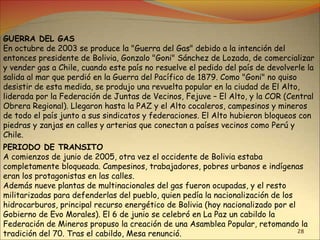 28
GUERRA DEL GAS
En octubre de 2003 se produce la "Guerra del Gas" debido a la intención del
entonces presidente de Bolivia, Gonzalo "Goni" Sánchez de Lozada, de comercializar
y vender gas a Chile, cuando este país no resuelve el pedido del país de devolverle la
salida al mar que perdió en la Guerra del Pacífico de 1879. Como "Goni" no quiso
desistir de esta medida, se produjo una revuelta popular en la ciudad de El Alto,
liderada por la Federación de Juntas de Vecinos, Fejuve – El Alto, y la COR (Central
Obrera Regional). Llegaron hasta la PAZ y el Alto cocaleros, campesinos y mineros
de todo el país junto a sus sindicatos y federaciones. El Alto hubieron bloqueos con
piedras y zanjas en calles y arterias que conectan a países vecinos como Perú y
Chile.
PERIODO DE TRANSITO
A comienzos de junio de 2005, otra vez el occidente de Bolivia estaba
completamente bloqueada. Campesinos, trabajadores, pobres urbanos e indígenas
eran los protagonistas en las calles.
Además nueve plantas de multinacionales del gas fueron ocupadas, y el resto
militarizadas para defenderlas del pueblo, quien pedía la nacionalización de los
hidrocarburos, principal recurso energético de Bolivia (hoy nacionalizado por el
Gobierno de Evo Morales). El 6 de junio se celebró en La Paz un cabildo la
Federación de Mineros propuso la creación de una Asamblea Popular, retomando la
tradición del 70. Tras el cabildo, Mesa renunció.
 