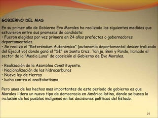 29
GOBIERNO DEL MAS
En su primer año de Gobierno Evo Morales ha realizado las siguientes medidas que
estuvieron entre sus promesas de candidato:
• Fueron elegidos por vez primera en 24 años prefectos o gobernadores
departamentales.
• Se realizó el "Referéndum Autonómico" (autonomía departamental descentralizada
del Ejecutivo) donde ganó el "SÍ" en Santa Cruz, Tarija, Beni y Pando, llamado el
sector de la "Media Luna" de oposición al Gobierno de Evo Morales.
• Realización de la Asamblea Constituyente.
• Nacionalización de los hidrocarburos
• Nueva ley de tierras
• lucha contra el analfabetismo
Pero unos de los hechos mas importantes de este periodo de gobierno es que
Morales lidera un nuevo tipo de democracia en América latina, donde se busca la
inclusión de los pueblos indígenas en las decisiones políticas del Estado.
 