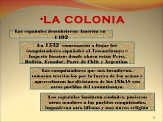 •LA COLONIA
Los españoles descubrieron América en
1492
En 1532 comenzaron a llegar los
conquistadores españoles al Tawantinsuyo –
Imperio Incaico- donde ahora están Perú,
Bolivia, Ecuador, Parte de Chile y Argentina.
Los conquistadores que nos invadieron,
tomaron territorios por la fuerza de las armas y
aprovecharon las divisiones de los INKAS con
otros pueblos del tawantinsuyo.
Los españoles fundaron ciudades, pusieron
otros nombres a los pueblos conquistados,
impusieron otro idioma y una nueva religión.
3
 
