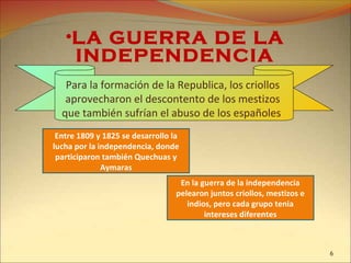 •LA GUERRA DE LA
INDEPENDENCIA
Entre 1809 y 1825 se desarrollo la
lucha por la independencia, donde
participaron también Quechuas y
Aymaras
Para la formación de la Republica, los criollos
aprovecharon el descontento de los mestizos
que también sufrían el abuso de los españoles
En la guerra de la independencia
pelearon juntos criollos, mestizos e
indios, pero cada grupo tenia
intereses diferentes
6
 