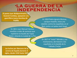 En 1810 Pedro Ignacio Muivua,
cacique moxeño, inicia una
rebelión contra los españoles en el
Beni, junto a el pelea José Voupi.
•LA GUERRA DE LA
INDEPENDENCIA
En 1817 el “moto” Méndez y sus
montoneros, derrotaron a los
españoles en la batalla de la
Tablada (Tarija)
El poeta Juan Wallparrimachi y el
Guaraní Cumbay, apoyaron a la
guerrillera Juana Azurduy de
Padilla
Las luchas por liberarse de la
corona de España duraron 3
siglos, desde 1532 hasta 1825
En 1811 Juan Manuel Cáceres
moviliza a miles de aymaras que
repitieron la hazaña de Túpac
Katari, sitiando la ciudad de La Paz
7
 