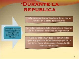 •Durante la
republica
La lucha campesina por la defensa de sus tierras
continua en la época de la Republica
Los indios habían ayudado a los criollos a liberarse
de los españoles, pero estos les pagaron mal
Entre los años 1860 y 1895 las comunidades
aymaras y quechuas defendieron la propiedad de
sus tierras frente a los patrones, habiendo sido
vilmente masacrados
9
 