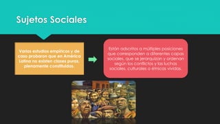 Sujetos Sociales
Varios estudios empíricos y de
caso probaron que en América
Latina no existen clases puras,
plenamente constituidas.
Están adscritos a múltiples posiciones
que corresponden a diferentes capas
sociales, que se jerarquizan y ordenan
según los conflictos y las luchas
sociales, culturales o étnicas vividas.
 