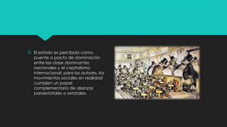  El estado es percibido como
puente o pacto de dominación
entre las clase dominantes
nacionales y el capitalismo
internacional; para los autores, los
movimientos sociales en realidad
cumplen un papel
complementario de alianzas
paraestatales o estatales.
 