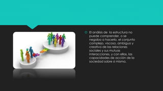  El análisis de la estructura no
puede comprender, o se
negaba a hacerlo, el conjunto
complejo, viscoso, ambiguo y
creativo de las relaciones
sociales y sus mutuas
interacciones, y con ellas, las
capacidades de acción de la
sociedad sobre si misma.
 
