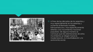  A fines de las décadas de los sesentas y
muy especialmente en los setentas y
ochentas el llamado modela
latinoamericano, mas específicamente
referido a los movimientos nacional-
populares; de alguna manera se
concluye que las orientaciones de estos
movimientos se dirigen hacia la
modernización, la industrialización y la
autonomía social.
 